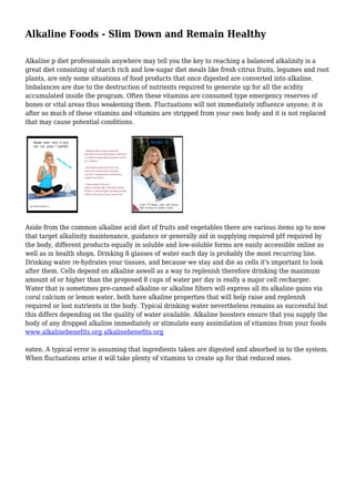 Alkaline Foods - Slim Down and Remain Healthy 
Alkaline p diet professionals anywhere may tell you the key to reaching a balanced alkalinity is a 
great diet consisting of starch rich and low-sugar diet meals like fresh citrus fruits, legumes and root 
plants, are only some situations of food products that once digested are converted into alkaline. 
Imbalances are due to the destruction of nutrients required to generate up for all the acidity 
accumulated inside the program. Often these vitamins are consumed type emergency reserves of 
bones or vital areas thus weakening them. Fluctuations will not immediately influence anyone; it is 
after so much of these vitamins and vitamins are stripped from your own body and it is not replaced 
that may cause potential conditions. 
Aside from the common alkaline acid diet of fruits and vegetables there are various items up to now 
that target alkalinity maintenance, guidance or generally aid in supplying required pH required by 
the body, different products equally in soluble and low-soluble forms are easily accessible online as 
well as in health shops. Drinking 8 glasses of water each day is probably the most recurring line. 
Drinking water re-hydrates your tissues, and because we stay and die as cells it's important to look 
after them. Cells depend on alkaline aswell as a way to replenish therefore drinking the maximum 
amount of or higher than the proposed 8 cups of water per day is really a major cell recharger. 
Water that is sometimes pre-canned alkaline or alkaline filters will express all its alkaline gains via 
coral calcium or lemon water, both have alkaline properties that will help raise and replenish 
required or lost nutrients in the body. Typical drinking water nevertheless remains as successful but 
this differs depending on the quality of water available. Alkaline boosters ensure that you supply the 
body of any dropped alkaline immediately or stimulate easy assimilation of vitamins from your foods 
www.alkalinebenefits.org alkalinebenefits.org 
eaten. A typical error is assuming that ingredients taken are digested and absorbed in to the system. 
When fluctuations arise it will take plenty of vitamins to create up for that reduced ones. 
 