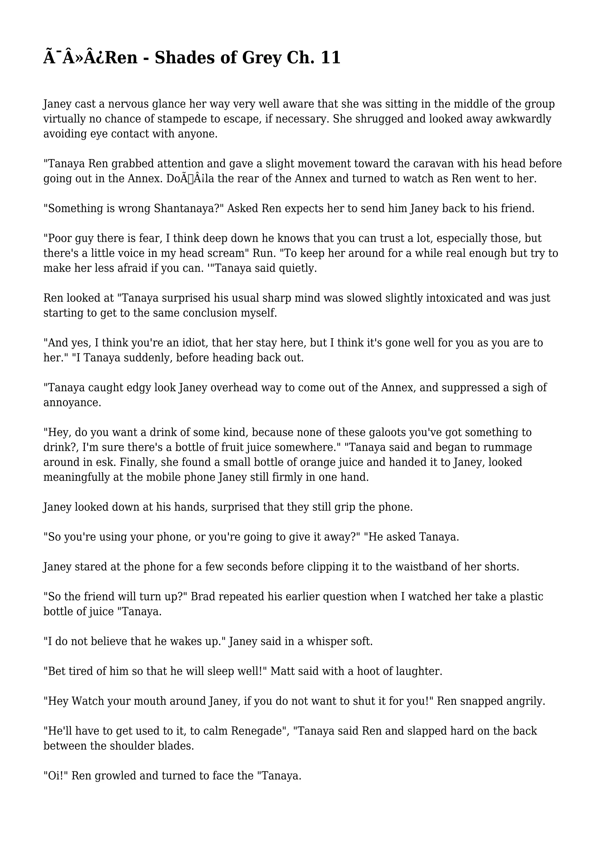 Ã¯Â»Â¿Ren - Shades of Grey Ch. 11 
Janey cast a nervous glance her way very well aware that she was sitting in the middle of the group 
virtually no chance of stampede to escape, if necessary. She shrugged and looked away awkwardly 
avoiding eye contact with anyone. 
"Tanaya Ren grabbed attention and gave a slight movement toward the caravan with his head before 
going out in the Annex. DoÃ…Â¡la the rear of the Annex and turned to watch as Ren went to her. 
"Something is wrong Shantanaya?" Asked Ren expects her to send him Janey back to his friend. 
"Poor guy there is fear, I think deep down he knows that you can trust a lot, especially those, but 
there's a little voice in my head scream" Run. "To keep her around for a while real enough but try to 
make her less afraid if you can. '"Tanaya said quietly. 
Ren looked at "Tanaya surprised his usual sharp mind was slowed slightly intoxicated and was just 
starting to get to the same conclusion myself. 
"And yes, I think you're an idiot, that her stay here, but I think it's gone well for you as you are to 
her." "I Tanaya suddenly, before heading back out. 
"Tanaya caught edgy look Janey overhead way to come out of the Annex, and suppressed a sigh of 
annoyance. 
"Hey, do you want a drink of some kind, because none of these galoots you've got something to 
drink?, I'm sure there's a bottle of fruit juice somewhere." "Tanaya said and began to rummage 
around in esk. Finally, she found a small bottle of orange juice and handed it to Janey, looked 
meaningfully at the mobile phone Janey still firmly in one hand. 
Janey looked down at his hands, surprised that they still grip the phone. 
"So you're using your phone, or you're going to give it away?" "He asked Tanaya. 
Janey stared at the phone for a few seconds before clipping it to the waistband of her shorts. 
"So the friend will turn up?" Brad repeated his earlier question when I watched her take a plastic 
bottle of juice "Tanaya. 
"I do not believe that he wakes up." Janey said in a whisper soft. 
"Bet tired of him so that he will sleep well!" Matt said with a hoot of laughter. 
"Hey Watch your mouth around Janey, if you do not want to shut it for you!" Ren snapped angrily. 
"He'll have to get used to it, to calm Renegade", "Tanaya said Ren and slapped hard on the back 
between the shoulder blades. 
"Oi!" Ren growled and turned to face the "Tanaya. 
 