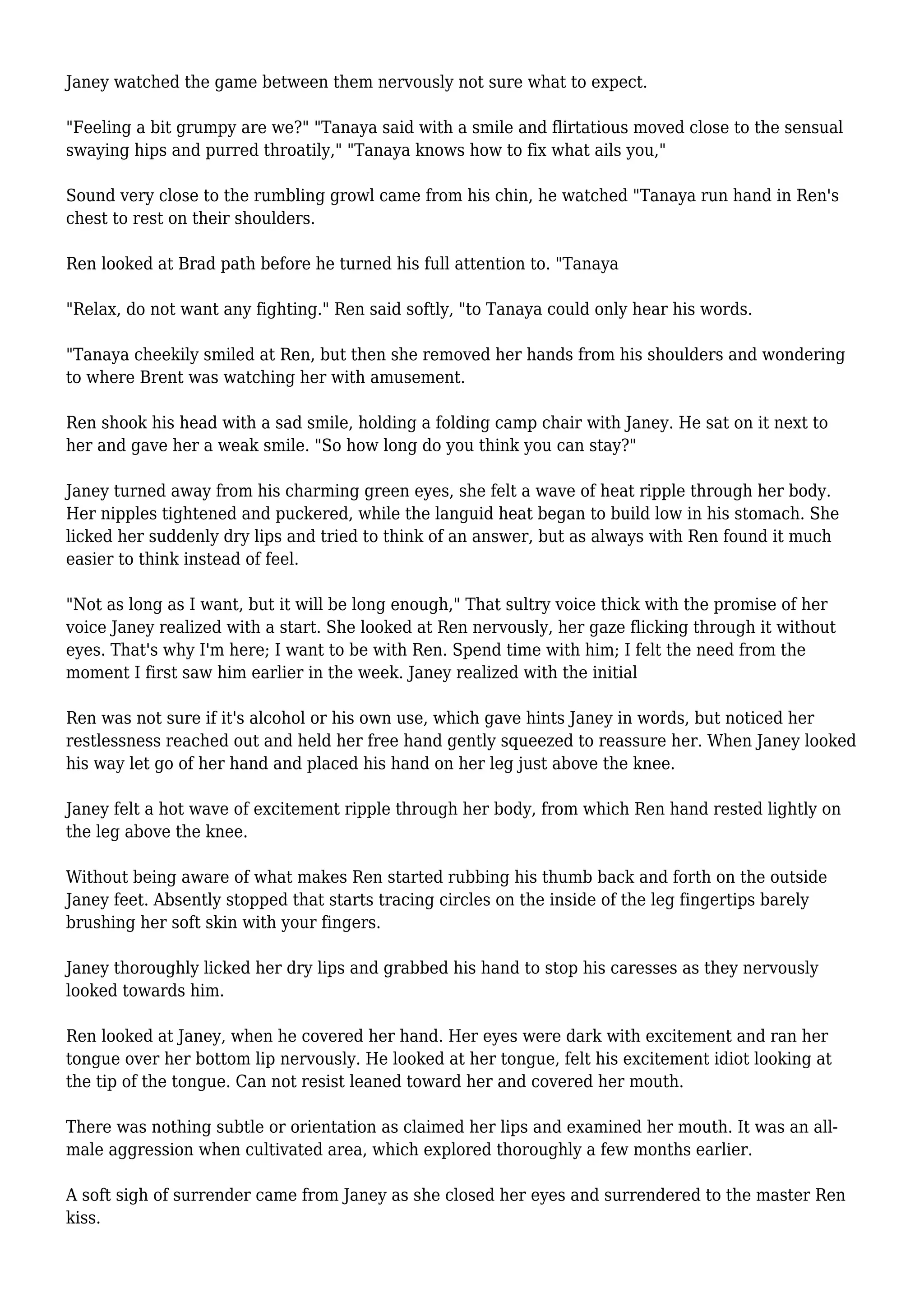 Janey watched the game between them nervously not sure what to expect. 
"Feeling a bit grumpy are we?" "Tanaya said with a smile and flirtatious moved close to the sensual 
swaying hips and purred throatily," "Tanaya knows how to fix what ails you," 
Sound very close to the rumbling growl came from his chin, he watched "Tanaya run hand in Ren's 
chest to rest on their shoulders. 
Ren looked at Brad path before he turned his full attention to. "Tanaya 
"Relax, do not want any fighting." Ren said softly, "to Tanaya could only hear his words. 
"Tanaya cheekily smiled at Ren, but then she removed her hands from his shoulders and wondering 
to where Brent was watching her with amusement. 
Ren shook his head with a sad smile, holding a folding camp chair with Janey. He sat on it next to 
her and gave her a weak smile. "So how long do you think you can stay?" 
Janey turned away from his charming green eyes, she felt a wave of heat ripple through her body. 
Her nipples tightened and puckered, while the languid heat began to build low in his stomach. She 
licked her suddenly dry lips and tried to think of an answer, but as always with Ren found it much 
easier to think instead of feel. 
"Not as long as I want, but it will be long enough," That sultry voice thick with the promise of her 
voice Janey realized with a start. She looked at Ren nervously, her gaze flicking through it without 
eyes. That's why I'm here; I want to be with Ren. Spend time with him; I felt the need from the 
moment I first saw him earlier in the week. Janey realized with the initial 
Ren was not sure if it's alcohol or his own use, which gave hints Janey in words, but noticed her 
restlessness reached out and held her free hand gently squeezed to reassure her. When Janey looked 
his way let go of her hand and placed his hand on her leg just above the knee. 
Janey felt a hot wave of excitement ripple through her body, from which Ren hand rested lightly on 
the leg above the knee. 
Without being aware of what makes Ren started rubbing his thumb back and forth on the outside 
Janey feet. Absently stopped that starts tracing circles on the inside of the leg fingertips barely 
brushing her soft skin with your fingers. 
Janey thoroughly licked her dry lips and grabbed his hand to stop his caresses as they nervously 
looked towards him. 
Ren looked at Janey, when he covered her hand. Her eyes were dark with excitement and ran her 
tongue over her bottom lip nervously. He looked at her tongue, felt his excitement idiot looking at 
the tip of the tongue. Can not resist leaned toward her and covered her mouth. 
There was nothing subtle or orientation as claimed her lips and examined her mouth. It was an all-male 
aggression when cultivated area, which explored thoroughly a few months earlier. 
A soft sigh of surrender came from Janey as she closed her eyes and surrendered to the master Ren 
kiss. 
 