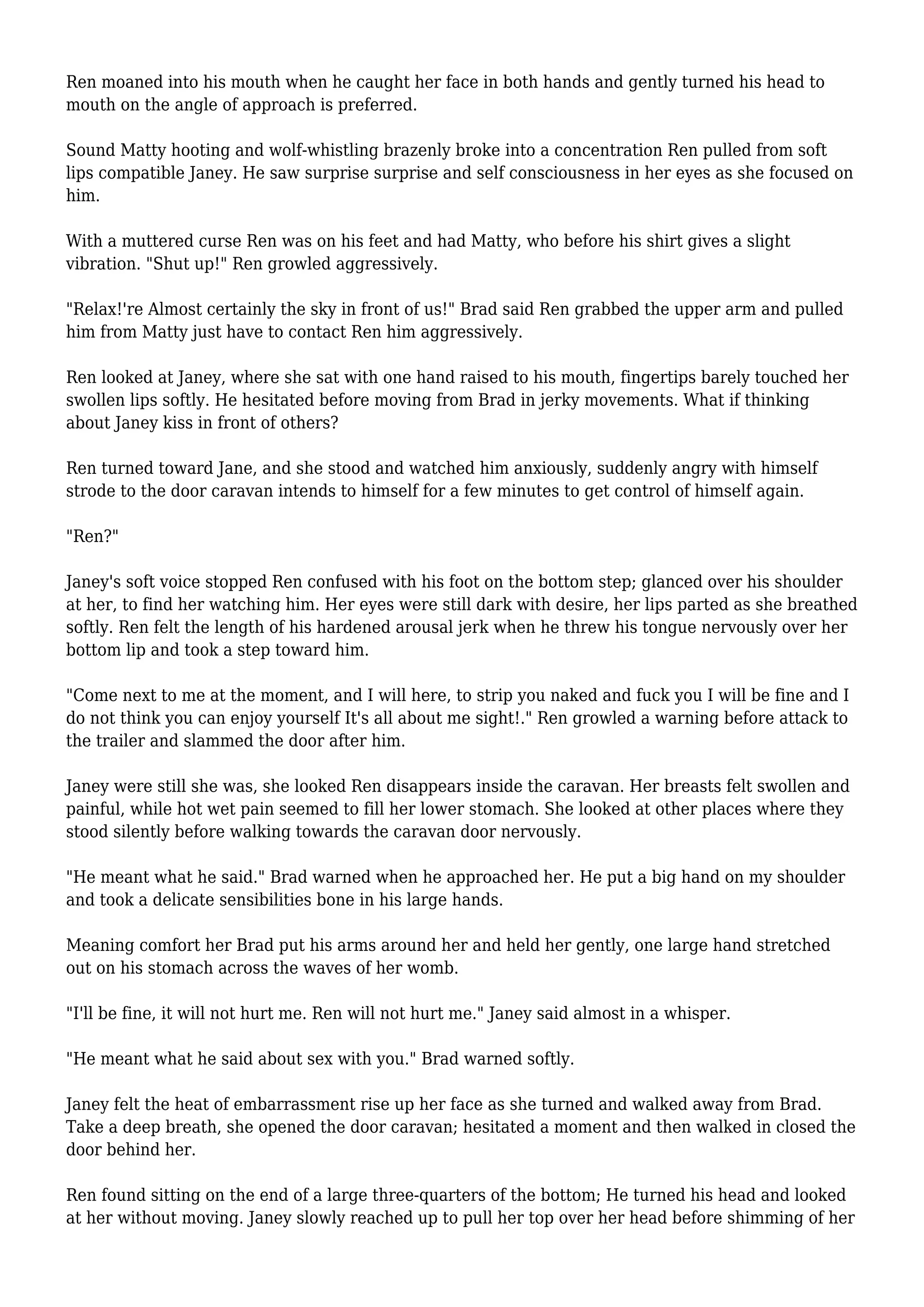Ren moaned into his mouth when he caught her face in both hands and gently turned his head to 
mouth on the angle of approach is preferred. 
Sound Matty hooting and wolf-whistling brazenly broke into a concentration Ren pulled from soft 
lips compatible Janey. He saw surprise surprise and self consciousness in her eyes as she focused on 
him. 
With a muttered curse Ren was on his feet and had Matty, who before his shirt gives a slight 
vibration. "Shut up!" Ren growled aggressively. 
"Relax!'re Almost certainly the sky in front of us!" Brad said Ren grabbed the upper arm and pulled 
him from Matty just have to contact Ren him aggressively. 
Ren looked at Janey, where she sat with one hand raised to his mouth, fingertips barely touched her 
swollen lips softly. He hesitated before moving from Brad in jerky movements. What if thinking 
about Janey kiss in front of others? 
Ren turned toward Jane, and she stood and watched him anxiously, suddenly angry with himself 
strode to the door caravan intends to himself for a few minutes to get control of himself again. 
"Ren?" 
Janey's soft voice stopped Ren confused with his foot on the bottom step; glanced over his shoulder 
at her, to find her watching him. Her eyes were still dark with desire, her lips parted as she breathed 
softly. Ren felt the length of his hardened arousal jerk when he threw his tongue nervously over her 
bottom lip and took a step toward him. 
"Come next to me at the moment, and I will here, to strip you naked and fuck you I will be fine and I 
do not think you can enjoy yourself It's all about me sight!." Ren growled a warning before attack to 
the trailer and slammed the door after him. 
Janey were still she was, she looked Ren disappears inside the caravan. Her breasts felt swollen and 
painful, while hot wet pain seemed to fill her lower stomach. She looked at other places where they 
stood silently before walking towards the caravan door nervously. 
"He meant what he said." Brad warned when he approached her. He put a big hand on my shoulder 
and took a delicate sensibilities bone in his large hands. 
Meaning comfort her Brad put his arms around her and held her gently, one large hand stretched 
out on his stomach across the waves of her womb. 
"I'll be fine, it will not hurt me. Ren will not hurt me." Janey said almost in a whisper. 
"He meant what he said about sex with you." Brad warned softly. 
Janey felt the heat of embarrassment rise up her face as she turned and walked away from Brad. 
Take a deep breath, she opened the door caravan; hesitated a moment and then walked in closed the 
door behind her. 
Ren found sitting on the end of a large three-quarters of the bottom; He turned his head and looked 
at her without moving. Janey slowly reached up to pull her top over her head before shimming of her 
 