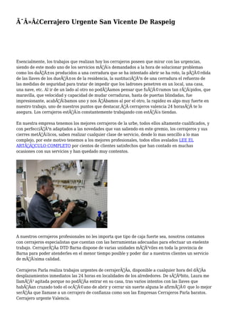 Ã¯Â»Â¿Cerrajero Urgente San Vicente De Raspeig 
Esencialmente, los trabajos que realizan hoy los cerrajeros poseen que mirar con las urgencias, 
siendo de este modo uno de los servicios mÃƒÂ¡s demandados a la hora de solucionar problemas 
como los daÃƒÂ±os producidos a una cerradura que se ha intentado abrir se ha roto, la pÃƒÂ©rdida 
de las llaves de los dueÃƒÂ±os de la residencia, la sustituciÃƒÂ³n de una cerradura el refuerzo de 
las medidas de seguridad para tratar de impedir que los ladrones penetren en un local, una casa, 
una nave, etc. Al ir de un lado al otro no podÃƒÂamos pensar que fuÃƒÂ©ramos tan rÃƒÂ¡pidos, que 
maravilla, que velocidad y capacidad de mudar cerraduras, hasta de puertas blindadas, fue 
impresionante, acabÃƒÂ¡bamos uno y nos ÃƒÂbamos al por el otro, la rapidez es algo muy fuerte en 
nuestro trabajo, uno de nuestros puntos que destacar,Ã‚Â cerrajeros valencia 24 horasÃ‚Â te lo 
asegura. Los cerrajeros estÃƒÂ¡n constantemente trabajando con estÃƒÂ¡s tiendas. 
En nuestra empresa tenemos los mejores cerrajeros de la urbe, todos ellos altamente cualificados, y 
con perfecciÃƒÂ³n adaptados a las novedades que van saliendo en este gremio, los cerrajeros y sus 
cierres metÃƒÂ¡licos, saben realizar cualquier clase de servicio, desde lo mas sencillo a lo mas 
complejo, por este motivo tenemos a los mejores profesionales, todos ellos avalados LEE EL 
ARTÃƒÂCULO COMPLETO por cientos de clientes satisfechos que han contado en muchas 
ocasiones con sus servicios y han quedado muy contentos. 
A nuestros cerrajeros profesionales no les importa que tipo de caja fuerte sea, nosotros contamos 
con cerrajeros especialistas que cuentan con las herramientas adecuadas para efectuar un exelente 
trabajo. CerrajerÃƒÂa DTD Barna dispone de varias unidades mÃƒÂ³viles en toda la provincia de 
Barna para poder atenderles en el menor tiempo posible y poder dar a nuestros clientes un servicio 
de mÃƒÂ¡xima calidad. 
Cerrajeros Parla realiza trabajos urgentes de cerrajerÃƒÂa, disponible a cualquier hora del dÃƒÂa 
desplazamientos inmediatos las 24 horas en localidades de los alrededores. De sÃƒÂºbito, Laura me 
llamÃƒÂ³ agitada porque no podÃƒÂa entrar en su casa, tras varios intentos con las llaves que 
habÃƒÂan cruzado todo el ocÃƒÂ©ano de abrir y cerrar sin suerte alguna le afirmÃƒÂ© que lo mejor 
serÃƒÂa que llamase a un cerrajero de confianza como son las Empresas Cerrajeros Parla baratos. 
Cerrajero urgente Valencia. 
 