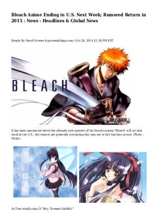 Bleach Anime Ending in U.S. Next Week; Rumored Return in 
2015 : News : Headlines & Global News 
Simply By David Gromer d.gromer@hngn.com | Oct 26, 2014 12:34 PM EDT 
It has been announced which the ultimate new episode of the favorite anime "Bleach" will air next 
week in the U.S., but rumors are generally circulating this may not in fact function as end. (Photo : 
Flickr) 
As Tom usually says,Â "Hey, Toonami faithful." 
 