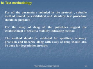 PREFORMULATION STUDIES 103
h) Test methodology
For all the parameters included in the protocol , suitable
method should be established and standard test procedure
should be prepared
For the assay of drug all the guidelines suggest the
establishment of sensitive stability indicating method
The method should be validated for specificity accuracy
precision and linearity along with assay of drug should also
be done for degradation product
 
