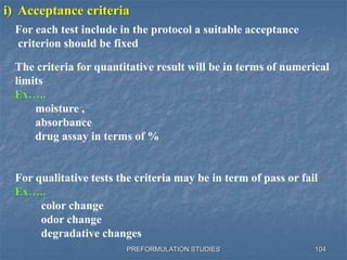 PREFORMULATION STUDIES 104
i) Acceptance criteria
The criteria for quantitative result will be in terms of numerical
limits
Ex…..
moisture ,
absorbance
drug assay in terms of %
For qualitative tests the criteria may be in term of pass or fail
Ex…..
color change
odor change
degradative changes
For each test include in the protocol a suitable acceptance
criterion should be fixed
 