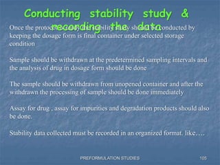 PREFORMULATION STUDIES 105
Conducting stability study &
recording the dataOnce the protocol is ready the stability study should be conducted by
keeping the dosage form is final container under selected storage
condition
Sample should be withdrawn at the predetermined sampling intervals and
the analysis of drug in dosage form should be done
The sample should be withdrawn from unopened container and after the
withdrawn the processing of sample should be done immediately
Assay for drug , assay for impurities and degradation products should also
be done.
Stability data collected must be recorded in an organized format. like….
 