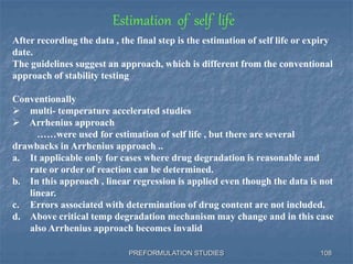 PREFORMULATION STUDIES 108
Estimation of self life
After recording the data , the final step is the estimation of self life or expiry
date.
The guidelines suggest an approach, which is different from the conventional
approach of stability testing
Conventionally
 multi- temperature accelerated studies
 Arrhenius approach
……were used for estimation of self life , but there are several
drawbacks in Arrhenius approach ..
a. It applicable only for cases where drug degradation is reasonable and
rate or order of reaction can be determined.
b. In this approach , linear regression is applied even though the data is not
linear.
c. Errors associated with determination of drug content are not included.
d. Above critical temp degradation mechanism may change and in this case
also Arrhenius approach becomes invalid
 