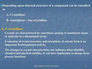 PREFORMULATION STUDIES
Depending upon internal structure of a compound can be classified
as
A. Crystalline;
B. Amorphous / non crystalline
A. Crystalline:
Crystals are characterized by repetitious spacing of constituent atoms
or molecule in a dimensional array.
Evaluation of crystal structure, polymorphism, & solvate form is an
important Preformulation activity.
The changes in crystal characteristics can influence bioavailability,
chemical and physical stability, & can have implication in dosage form
process functions.
11
 