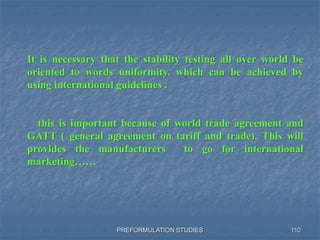 PREFORMULATION STUDIES 110
It is necessary that the stability testing all over world be
oriented to words uniformity, which can be achieved by
using international guidelines .
this is important because of world trade agreement and
GATT ( general agreement on tariff and trade). This will
provides the manufacturers to go for international
marketing……
 
