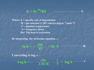 K = Se /RT
-Ha
Where: k = specific rate of degradation
R = gas constant (1.987 calories degree mole )
T = absolute temperature
S = frequency factor
Ha= The heat of activation
By integrating the Arrhenius equation….
Converting to log 10 :
-1-1
In k = - + In S
∆Ha
RT
A
B
Log k = - . + log S
∆Ha
2.303 R
1
T
C
 