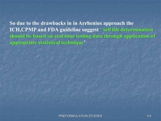 PREFORMULATION STUDIES 114
So due to the drawbacks in in Arrhenius approach the
ICH,CPMP and FDA guideline suggest ‘ self life determination
should be based on real time testing data through application of
appropriate statistical technique’
 