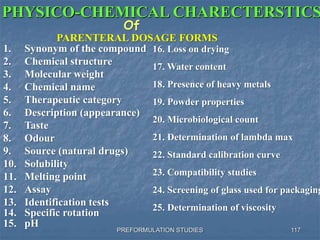 PREFORMULATION STUDIES
PHYSICO-CHEMICAL CHARECTERSTICS
Of
PARENTERAL DOSAGE FORMS
1. Synonym of the compound
2. Chemical structure
3. Molecular weight
4. Chemical name
5. Therapeutic category
6. Description (appearance)
7. Taste
8. Odour
9. Source (natural drugs)
10. Solubility
11. Melting point
12. Assay
13. Identification tests
16. Loss on drying
17. Water content
18. Presence of heavy metals
19. Powder properties
20. Microbiological count
21. Determination of lambda max
22. Standard calibration curve
23. Compatibility studies
24. Screening of glass used for packaging
25. Determination of viscosity
14. Specific rotation
15. pH
117
 