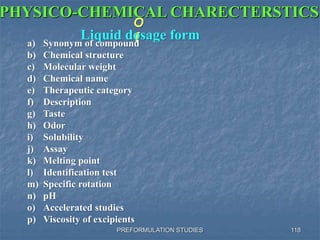 PREFORMULATION STUDIES
PHYSICO-CHEMICAL CHARECTERSTICS
O
fLiquid dosage forma) Synonym of compound
b) Chemical structure
c) Molecular weight
d) Chemical name
e) Therapeutic category
f) Description
g) Taste
h) Odor
i) Solubility
j) Assay
k) Melting point
l) Identification test
m) Specific rotation
n) pH
o) Accelerated studies
p) Viscosity of excipients
118
 