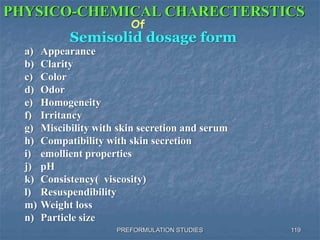 PREFORMULATION STUDIES
PHYSICO-CHEMICAL CHARECTERSTICS
Of
Semisolid dosage form
a) Appearance
b) Clarity
c) Color
d) Odor
e) Homogeneity
f) Irritancy
g) Miscibility with skin secretion and serum
h) Compatibility with skin secretion
i) emollient properties
j) pH
k) Consistency( viscosity)
l) Resuspendibility
m) Weight loss
n) Particle size
119
 