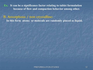 PREFORMULATION STUDIES
B. Amorphous / non crystalline:
In this form atoms or molecule are randomly placed as liquid.
Ex. It can be a significance factor relating to tablet formulation
because of flow and compaction behavior among other.
12
 