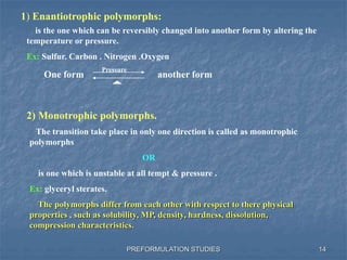 PREFORMULATION STUDIES
1) Enantiotrophic polymorphs:
is the one which can be reversibly changed into another form by altering the
temperature or pressure.
Ex: Sulfur. Carbon . Nitrogen .Oxygen
One form another form
Pressure
2) Monotrophic polymorphs.
The transition take place in only one direction is called as monotrophic
polymorphs
OR
is one which is unstable at all tempt & pressure .
Ex: glyceryl sterates.
The polymorphs differ from each other with respect to there physical
properties , such as solubility, MP, density, hardness, dissolution,
compression characteristics.
14
 