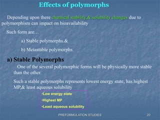 PREFORMULATION STUDIES
Effects of polymorphs
Depending upon there chemical stability,& solubility changes due to
polymorphism can impact on bioavailability
Such form are…
a) Stable polymorphs.&
b) Metastable polymorphs
a) Stable Polymorphs
One of the several polymorphic forms will be physically more stable
than the other.
Such a stable polymorphs represents lowest energy state, has highest
MP,& least aqueous solubility
•Low energy state
•Highest MP
•Least aqueous solubility
20
 