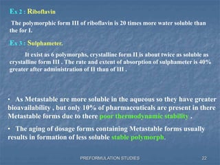 PREFORMULATION STUDIES
Ex 2 : Riboflavin
The polymorphic form III of riboflavin is 20 times more water soluble than
the for I.
Ex 3 : Sulphameter.
It exist as 6 polymorphs, crystalline form II is about twice as soluble as
crystalline form III . The rate and extent of absorption of sulphameter is 40%
greater after administration of II than of III .
• As Metastable are more soluble in the aqueous so they have greater
bioavailability , but only 10% of pharmaceuticals are present in there
Metastable forms due to there poor thermodynamic stability .
• The aging of dosage forms containing Metastable forms usually
results in formation of less soluble stable polymorph.
22
 