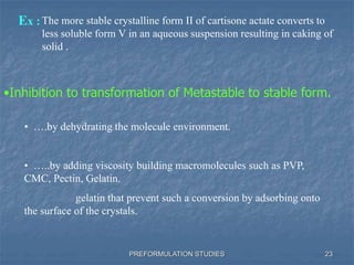 PREFORMULATION STUDIES
Ex :The more stable crystalline form II of cartisone actate converts to
less soluble form V in an aqueous suspension resulting in caking of
solid .
•Inhibition to transformation of Metastable to stable form.
• ….by dehydrating the molecule environment.
• …..by adding viscosity building macromolecules such as PVP,
CMC, Pectin, Gelatin.
gelatin that prevent such a conversion by adsorbing onto
the surface of the crystals.
23
 