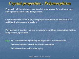 PREFORMULATION STUDIES
Crystal properties : Polymorphism
Practically all the substance are handled in powdered form at some stage
during manufacture in to dosage forms .
Crystalline form varies in physical properties dissolution and solid state
stability & also process behaviors
Polymorphic transition can also occurs during milling, granulating, drying,
compression, operations .
E.g.: 1) Transition during milling for digoxine & Spironolactone ,
2) Granulation can result in solvate formation.
3) Metastable to stable after aging.
24
 