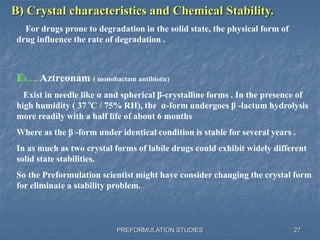 PREFORMULATION STUDIES
B) Crystal characteristics and Chemical Stability.
For drugs prone to degradation in the solid state, the physical form of
drug influence the rate of degradation .
Ex…. Aztreonam ( monobactam antibiotic)
Exist in needle like α and spherical β-crystalline forms . In the presence of
high humidity ( 37 C / 75% RH), the α-form undergoes β -lactum hydrolysis
more readily with a half life of about 6 months
Where as the β -form under identical condition is stable for several years .
In as much as two crystal forms of labile drugs could exhibit widely different
solid state stabilities.
So the Preformulation scientist might have consider changing the crystal form
for eliminate a stability problem.
0
27
 