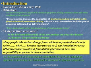 PREFORMULATION STUDIES
•Introduction
- Evolved in 1950 & early 1960
- Defination:
As “an investigation of physical & chemical properties of drug substance alone and when
combined with excipients”
“Preformulation involves the application of biopharmaceutical principles to the
physicochemical parameters of drug substance are characterized with the goal of
designing optimum drug delivery system”.
“Prior studies taken before the formulations of various dosage forms”
- “A step in time saves nine”
So the Preformulation study of the new product can away the disaster
i.e. disasters are prevented in advance
Many people take various dosage forms without any hesitation about its
safety ,….. why?...... because they trust on us & our formulations so we
(Pharmaceutical scientist & formulation pharmacist) have also
responsibility to go true to there expectations .
i.e. development of a final product submitted to the FDA for marketing
approval is promising one (withstand in chemical & physical properties)
3
 