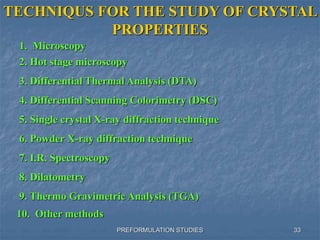 PREFORMULATION STUDIES
TECHNIQUS FOR THE STUDY OF CRYSTAL
PROPERTIES
2. Hot stage microscopy
3. Differential Thermal Analysis (DTA)
4. Differential Scanning Colorimetry (DSC)
5. Single crystal X-ray diffraction technique
6. Powder X-ray diffraction technique
7. I.R. Spectroscopy
8. Dilatometry
9. Thermo Gravimetric Analysis (TGA)
1. Microscopy
10. Other methods
33
 