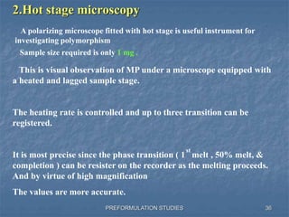 PREFORMULATION STUDIES
2.Hot stage microscopy
This is visual observation of MP under a microscope equipped with
a heated and lagged sample stage.
The heating rate is controlled and up to three transition can be
registered.
It is most precise since the phase transition ( 1 melt , 50% melt, &
completion ) can be resister on the recorder as the melting proceeds.
And by virtue of high magnification
The values are more accurate.
st
A polarizing microscope fitted with hot stage is useful instrument for
investigating polymorphism
Sample size required is only 1 mg .
36
 