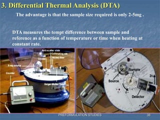 PREFORMULATION STUDIES
3. Differential Thermal Analysis (DTA)
The advantage is that the sample size required is only 2-5mg .
DTA measures the tempt difference between sample and
reference as a function of temperature or time when heating at
constant rate.
38
 