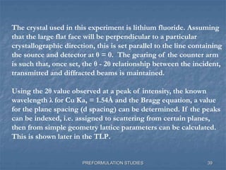 PREFORMULATION STUDIES
The crystal used in this experiment is lithium fluoride. Assuming
that the large flat face will be perpendicular to a particular
crystallographic direction, this is set parallel to the line containing
the source and detector at θ = 0. The gearing of the counter arm
is such that, once set, the θ - 2θ relationship between the incident,
transmitted and diffracted beams is maintained.
Using the 2θ value observed at a peak of intensity, the known
wavelength λ for Cu Ka, = 1.54Å and the Bragg equation, a value
for the plane spacing (d spacing) can be determined. If the peaks
can be indexed, i.e. assigned to scattering from certain planes,
then from simple geometry lattice parameters can be calculated.
This is shown later in the TLP.
39
 