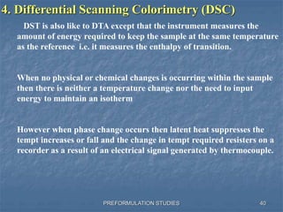 PREFORMULATION STUDIES
4. Differential Scanning Colorimetry (DSC)
DST is also like to DTA except that the instrument measures the
amount of energy required to keep the sample at the same temperature
as the reference i.e. it measures the enthalpy of transition.
When no physical or chemical changes is occurring within the sample
then there is neither a temperature change nor the need to input
energy to maintain an isotherm
However when phase change occurs then latent heat suppresses the
tempt increases or fall and the change in tempt required resisters on a
recorder as a result of an electrical signal generated by thermocouple.
40
 