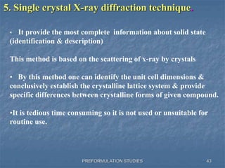 PREFORMULATION STUDIES
5. Single crystal X-ray diffraction technique.
• It provide the most complete information about solid state
(identification & description)
This method is based on the scattering of x-ray by crystals
• By this method one can identify the unit cell dimensions &
conclusively establish the crystalline lattice system & provide
specific differences between crystalline forms of given compound.
•It is tedious time consuming so it is not used or unsuitable for
routine use.
43
 