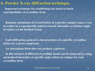 PREFORMULATION STUDIES
6. Powder X-ray diffraction technique.
Important technique for establishing the batch to batch
reproducibility of crystalline form
Random orientation of crystal lattice in a powder sample causes x-ray
to scatter in a reproducible pattern of peak intensities at distinct angle
Ө relative to the incident beam.
Each diffraction pattern is characteristics of a specific crystalline
lattice for a given compound.
An amorphous form dose not produce a pattern .
In this mixture of different crystalline forms can be analyzed by using
normalized intensities at specific angle which are unique for each
crystalline form
45
 
