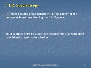 PREFORMULATION STUDIES
7. I.R. Spectroscopy
Different packing arrangement will affect energy of the
molecular bond thus altering the I.R. Spectra.
Solid samples must be used since polymorphs of a compound
have identical spectra in solution .
48
 