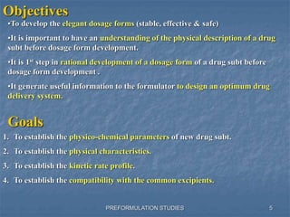 PREFORMULATION STUDIES
Objectives
•To develop the elegant dosage forms (stable, effective & safe)
•It is important to have an understanding of the physical description of a drug
subt before dosage form development.
•It is 1st step in rational development of a dosage form of a drug subt before
dosage form development .
•It generate useful information to the formulator to design an optimum drug
delivery system.
Goals
1. To establish the physico-chemical parameters of new drug subt.
2. To establish the physical characteristics.
3. To establish the kinetic rate profile.
4. To establish the compatibility with the common excipients.
5
 