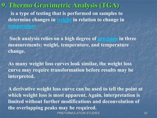 PREFORMULATION STUDIES
9. Thermo Gravimetric Analysis (TGA)
is a type of testing that is performed on samples to
determine changes in weight in relation to change in
temperature.
Such analysis relies on a high degree of precision in three
measurements: weight, temperature, and temperature
change.
As many weight loss curves look similar, the weight loss
curve may require transformation before results may be
interpreted.
A derivative weight loss curve can be used to tell the point at
which weight loss is most apparent. Again, interpretation is
limited without further modifications and deconvolution of
the overlapping peaks may be required.
50
 