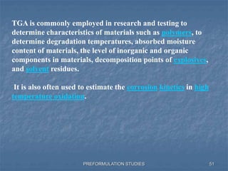 PREFORMULATION STUDIES
TGA is commonly employed in research and testing to
determine characteristics of materials such as polymers, to
determine degradation temperatures, absorbed moisture
content of materials, the level of inorganic and organic
components in materials, decomposition points of explosives,
and solvent residues.
It is also often used to estimate the corrosion kinetics in high
temperature oxidation.
51
 