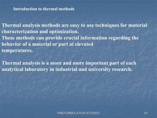 PREFORMULATION STUDIES
Thermal analysis methods are easy to use techniques for material
characterization and optimization.
These methods can provide crucial information regarding the
behavior of a material or part at elevated
temperatures.
Thermal analysis is a more and more important part of each
analytical laboratory in industrial and university research.
Introduction to thermal methods
54
 