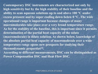 PREFORMULATION STUDIES
Contemporary DSC instruments are characterized not only by
high sensitivity but by the high stability of their baseline and the
ability to scan aqueous solutions up to and above 100 °C under
excess pressure and by super cooling down below 0 °C. The wide
operational range is important because changes of many
macromolecules take place over a very broad temperature range.
As for the stability of the baseline, this is important since it permits
determination of the partial heat capacity of the solute
(macromolecule) in dilute solution. As shown below, knowledge of
the absolute partial heat capacity of macromolecule over a wide
temperature range opens new prospects for studying their
thermodynamic properties[2].
According to different measurements, DSC can be distinguished as
Power Compensation DSC and Heat Flow DSC.
55
 