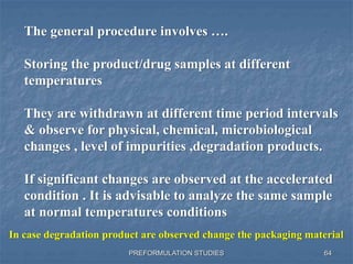 PREFORMULATION STUDIES
The general procedure involves ….
Storing the product/drug samples at different
temperatures
They are withdrawn at different time period intervals
& observe for physical, chemical, microbiological
changes , level of impurities ,degradation products.
If significant changes are observed at the accelerated
condition . It is advisable to analyze the same sample
at normal temperatures conditions
In case degradation product are observed change the packaging material
64
 
