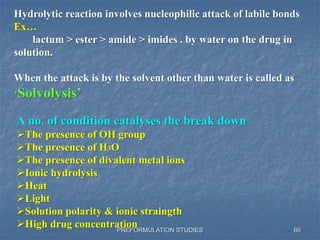 PREFORMULATION STUDIES
Hydrolytic reaction involves nucleophilic attack of labile bonds
Ex…
lactum > ester > amide > imides . by water on the drug in
solution.
When the attack is by the solvent other than water is called as
‘Solvolysis’
A no. of condition catalyses the break down
The presence of OH group
The presence of H3O
The presence of divalent metal ions
Ionic hydrolysis
Heat
Light
Solution polarity & ionic straingth
High drug concentration 66
 