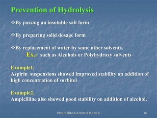 PREFORMULATION STUDIES
Prevention of Hydrolysis
By passing an insoluble salt form
By preparing solid dosage form
By replacement of water by some other solvents.
Ex.: such as Alcohols or Polyhydroxy solvents
Example1.
Aspirin suspensions showed improved stability on addition of
high concentration of sorbitol
Example2.
Ampicilline also showed good stability on addition of alcohol.
67
 