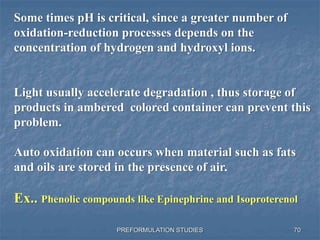 PREFORMULATION STUDIES
Some times pH is critical, since a greater number of
oxidation-reduction processes depends on the
concentration of hydrogen and hydroxyl ions.
Light usually accelerate degradation , thus storage of
products in ambered colored container can prevent this
problem.
Auto oxidation can occurs when material such as fats
and oils are stored in the presence of air.
Ex.. Phenolic compounds like Epinephrine and Isoproterenol
70
 