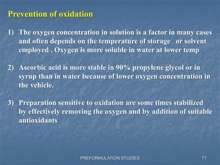 PREFORMULATION STUDIES
Prevention of oxidation
1) The oxygen concentration in solution is a factor in many cases
and often depends on the temperature of storage or solvent
employed . Oxygen is more soluble in water at lower temp
2) Ascorbic acid is more stable in 90% propylene glycol or in
syrup than in water because of lower oxygen concentration in
the vehicle.
3) Preparation sensitive to oxidation are some times stabilized
by effectively removing the oxygen and by addition of suitable
antioxidants
71
 