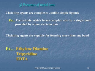5) Presence of metal ions
PREFORMULATION STUDIES
Chelating agents are complexes , unlike simple ligands
Ex... Ferrocinide which forms complex salts by a single bond
provided by a lone electron pair
Chelating agents are capable for forming more than one bond
Ex… Ethylene Diamine
Tripyridine
EDTA
75
 