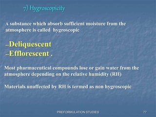 7) Hygroscopicity
PREFORMULATION STUDIES
A substance which absorb sufficient moisture from the
atmosphere is called hygroscopic
--Deliquescent
--Efflorescent .
Most pharmaceutical compounds lose or gain water from the
atmosphere depending on the relative humidity (RH)
Materials unaffected by RH is termed as non hygroscopic
77
 