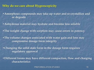 PREFORMULATION STUDIES
Why do we care about Hygroscopicity
•Amorphous compounds may take up water and re-crystallize and
or degrade
•Anhydrous material may hydrate and become less soluble
•The weight change with sorption may cause errors in potency
•The volume changes associated with water gain and loss may
compromise dosage form integrity
•Changing the solid state form in the dosage form requires
regulatory approval
•Different forms may have different compaction, flow and charging
characteristics
78
 