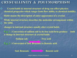 PREFORMULATION STUDIES
CRYSTALLINITY & POLYMORPHISM
Crystal habit & internal structure of drug can affect physico-
chemical properties which ranges from flow ability to chemical stability.
Habit means the description of outer appearance of a crystal.
While internal structure describes the molecular arrangement within
the solid,
changes in internal structure usually alter crystal habit.
E.g. 1 : Conversion of sodium salt to its free acid form produce both
a change in internal structure & crystal habit.
Sodium salt Free acid
E.g. 2 : Conversion of Sod. Benzoate to Benzoic acid.
Sod. Benzoate Benzoic acid
8
 