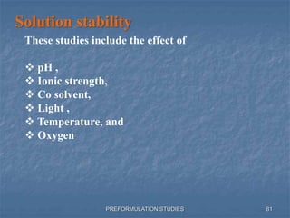 PREFORMULATION STUDIES
Solution stability
These studies include the effect of
 pH ,
 Ionic strength,
 Co solvent,
 Light ,
 Temperature, and
 Oxygen
81
 