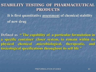 PREFORMULATION STUDIES
STABILITY TESTING OF PHARMACEUTICAL
PRODUCTS
It is first quantitative assessment of chemical stability
of new drug
Defined as “ The capability of a particular formulation in
a specific container/ closer system, to remain within its
physical chemical ,microbiological, therapeutic, and
toxicological specifications throughout its self life ”
83
 