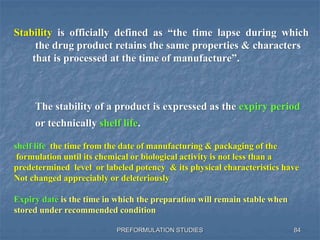 PREFORMULATION STUDIES
Stability is officially defined as “the time lapse during which
the drug product retains the same properties & characters
that is processed at the time of manufacture”.
The stability of a product is expressed as the expiry period
or technically shelf life.
84
shelf life the time from the date of manufacturing & packaging of the
formulation until its chemical or biological activity is not less than a
predetermined level or labeled potency & its physical characteristics have
Not changed appreciably or deleteriously
Expiry date is the time in which the preparation will remain stable when
stored under recommended condition
 